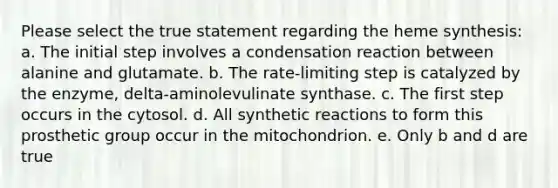 Please select the true statement regarding the heme synthesis: a. The initial step involves a condensation reaction between alanine and glutamate. b. The rate-limiting step is catalyzed by the enzyme, delta-aminolevulinate synthase. c. The first step occurs in the cytosol. d. All synthetic reactions to form this prosthetic group occur in the mitochondrion. e. Only b and d are true