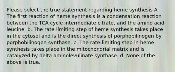 Please select the true statement regarding heme synthesis A. The first reaction of heme synthesis is a condensation reaction between the TCA cycle intermediate citrate, and the amino acid leucine. b. The rate-limiting step of heme synthesis takes place in the cytosol and is the direct synthesis of porphobilinogen by porphobilinogen synthase. c. The rate-limiting step in heme synthesis takes place in the mitochondrial matrix and is catalyzed by delta aminolevulinate synthase. d. None of the above is true.