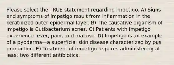 Please select the TRUE statement regarding impetigo. A) Signs and symptoms of impetigo result from inflammation in the keratinized outer epidermal layer. B) The causative organism of impetigo is Cutibacterium acnes. C) Patients with impetigo experience fever, pain, and malaise. D) Impetigo is an example of a pyoderma—a superficial skin disease characterized by pus production. E) Treatment of impetigo requires administering at least two different antibiotics.