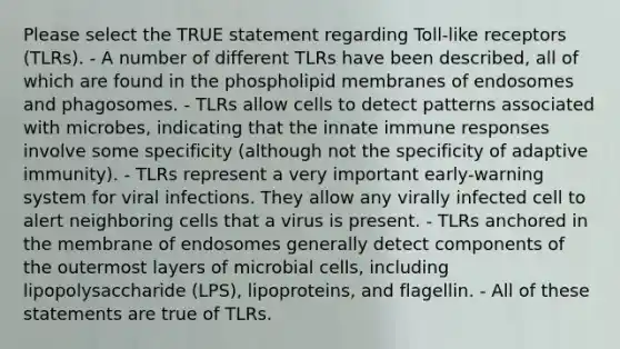 Please select the TRUE statement regarding Toll-like receptors (TLRs). - A number of different TLRs have been described, all of which are found in the phospholipid membranes of endosomes and phagosomes. - TLRs allow cells to detect patterns associated with microbes, indicating that the innate immune responses involve some specificity (although not the specificity of adaptive immunity). - TLRs represent a very important early-warning system for viral infections. They allow any virally infected cell to alert neighboring cells that a virus is present. - TLRs anchored in the membrane of endosomes generally detect components of the outermost layers of microbial cells, including lipopolysaccharide (LPS), lipoproteins, and flagellin. - All of these statements are true of TLRs.