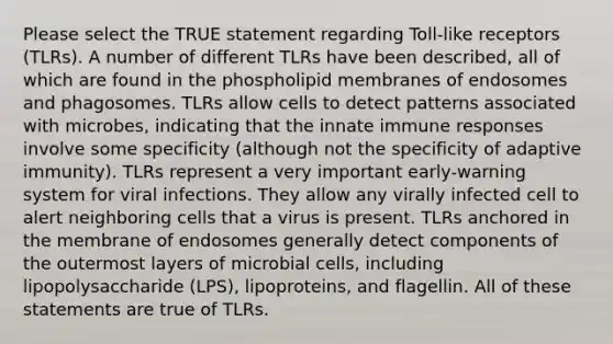 Please select the TRUE statement regarding Toll-like receptors (TLRs). A number of different TLRs have been described, all of which are found in the phospholipid membranes of endosomes and phagosomes. TLRs allow cells to detect patterns associated with microbes, indicating that the innate immune responses involve some specificity (although not the specificity of adaptive immunity). TLRs represent a very important early-warning system for viral infections. They allow any virally infected cell to alert neighboring cells that a virus is present. TLRs anchored in the membrane of endosomes generally detect components of the outermost layers of microbial cells, including lipopolysaccharide (LPS), lipoproteins, and flagellin. All of these statements are true of TLRs.