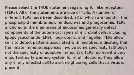 Please select the TRUE statement regarding Toll-like receptors (TLRs). All of the statements are true of TLRs. A number of different TLRs have been described, all of which are found in the phospholipid membranes of endosomes and phagosomes. TLRs anchored in the membrane of endosomes generally detect components of the outermost layers of microbial cells, including lipopolysaccharide (LPS), lipoproteins, and flagellin. TLRs allow cells to detect patterns associated with microbes, indicating that the innate immune responses involve some specificity (although not the specificity of adaptive immunity). TLRs represent a very important early-warning system for viral infections. They allow any virally infected cell to alert neighboring cells that a virus is present.