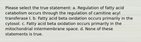 Please select the true statement: a. Regulation of fatty acid catabolism occurs through the regulation of carnitine acyl transferase I. b. Fatty acid beta oxidation occurs primarily in the cytosol. c. Fatty acid beta oxidation occurs primarily in the mitochondrial intermembrane space. d. None of these statements is true.