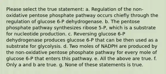 Please select the true statement: a. Regulation of the non-oxidative pentose phosphate pathway occurs chiefly through the regulation of glucose 6-P dehydrogenase. b. The pentose phosphate pathway synthesizes ribose 5-P, which is a substrate for nucleotide production. c. Reversing glucose 6-P dehydrogenase produces glucose 6-P that can be then used as a substrate for glycolysis. d. Two moles of NADPH are produced by the non-oxidative pentose phosphate pathway for every mole of glucose 6-P that enters this pathway. e. All the above are true. f. Only a and b are true. g. None of these statements is true.