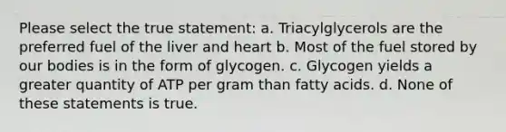 Please select the true statement: a. Triacylglycerols are the preferred fuel of the liver and heart b. Most of the fuel stored by our bodies is in the form of glycogen. c. Glycogen yields a greater quantity of ATP per gram than fatty acids. d. None of these statements is true.