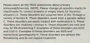 Please select all the TRUE statements about primary immunodeficiencies. (NOTE: Please change all question marks to checkmarks for correct answers or empty boxes for incorrect answers.) A. These disorders are acquired later in life, through a variety of factors B. These disorders result from a genetic defect C. These disorders are easily treated with medications D. These disorders are relatively common E. These disorders are rare and may be life-threatening F. Examples of these disorders are SCID and CGD G. Examples of these disorders are AIDS and monoclonal gammopathy H. These disorders are seldom life-threatening and do not require treatment