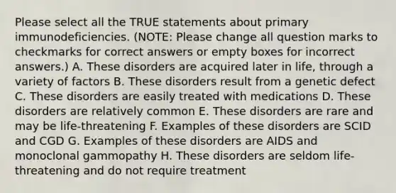 Please select all the TRUE statements about primary immunodeficiencies. (NOTE: Please change all question marks to checkmarks for correct answers or empty boxes for incorrect answers.) A. These disorders are acquired later in life, through a variety of factors B. These disorders result from a genetic defect C. These disorders are easily treated with medications D. These disorders are relatively common E. These disorders are rare and may be life-threatening F. Examples of these disorders are SCID and CGD G. Examples of these disorders are AIDS and monoclonal gammopathy H. These disorders are seldom life-threatening and do not require treatment