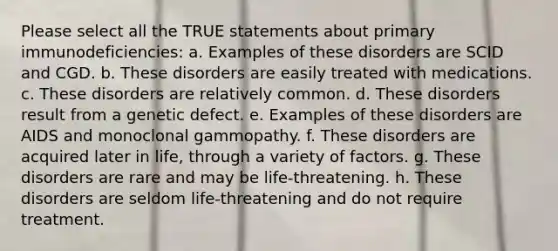 Please select all the TRUE statements about primary immunodeficiencies: a. Examples of these disorders are SCID and CGD. b. These disorders are easily treated with medications. c. These disorders are relatively common. d. These disorders result from a genetic defect. e. Examples of these disorders are AIDS and monoclonal gammopathy. f. These disorders are acquired later in life, through a variety of factors. g. These disorders are rare and may be life-threatening. h. These disorders are seldom life-threatening and do not require treatment.