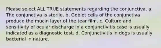 Please select ALL TRUE statements regarding the conjunctiva. a. The conjunctiva is sterile. b. Goblet cells of the conjunctiva produce the mucin layer of the tear film. c. Culture and sensitivity of ocular discharge in a conjunctivitis case is usually indicated as a diagnostic test. d. Conjunctivitis in dogs is usually bacterial in nature.