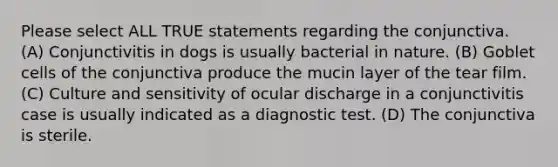 Please select ALL TRUE statements regarding the conjunctiva. (A) Conjunctivitis in dogs is usually bacterial in nature. (B) Goblet cells of the conjunctiva produce the mucin layer of the tear film. (C) Culture and sensitivity of ocular discharge in a conjunctivitis case is usually indicated as a diagnostic test. (D) The conjunctiva is sterile.