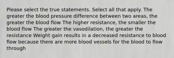 Please select the true statements. Select all that apply. The greater the blood pressure difference between two areas, the greater the blood flow The higher resistance, the smaller the blood flow The greater the vasodilation, the greater the resistance Weight gain results in a decreased resistance to blood flow because there are more blood vessels for the blood to flow through