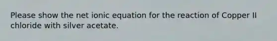 Please show the net ionic equation for the reaction of Copper II chloride with silver acetate.