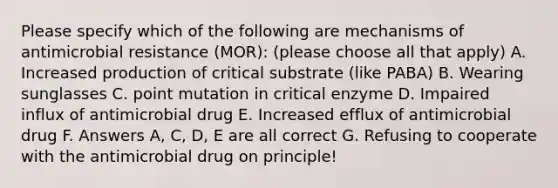 Please specify which of the following are mechanisms of antimicrobial resistance (MOR): (please choose all that apply) A. Increased production of critical substrate (like PABA) B. Wearing sunglasses C. point mutation in critical enzyme D. Impaired influx of antimicrobial drug E. Increased efflux of antimicrobial drug F. Answers A, C, D, E are all correct G. Refusing to cooperate with the antimicrobial drug on principle!