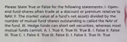 Please State True or False for the following statements: I. Open-end fund shares often trade at a discount or premium relative to NAV. II. The market value of a fund's net assets divided by the number of mutual fund shares outstanding is called the NAV of the fund. III. Hedge funds can short sell securities, whereas most mutual funds cannot. A. I. True II. True III. True B. I. False II. False III. True C. I. False II. True III. False D. I. False II. True III. True