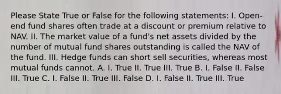 Please State True or False for the following statements: I. Open-end fund shares often trade at a discount or premium relative to NAV. II. The market value of a fund's net assets divided by the number of mutual fund shares outstanding is called the NAV of the fund. III. Hedge funds can short sell securities, whereas most mutual funds cannot. A. I. True II. True III. True B. I. False II. False III. True C. I. False II. True III. False D. I. False II. True III. True