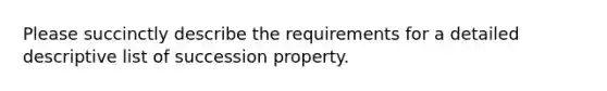 Please succinctly describe the requirements for a detailed descriptive list of succession property.