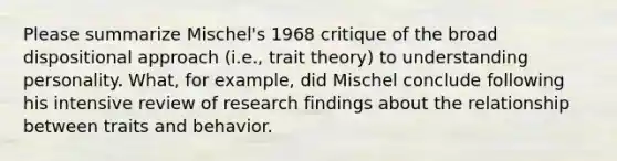 Please summarize Mischel's 1968 critique of the broad dispositional approach (i.e., trait theory) to understanding personality. What, for example, did Mischel conclude following his intensive review of research findings about the relationship between traits and behavior.