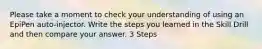 Please take a moment to check your understanding of using an EpiPen auto-injector. Write the steps you learned in the Skill Drill and then compare your answer. 3 Steps