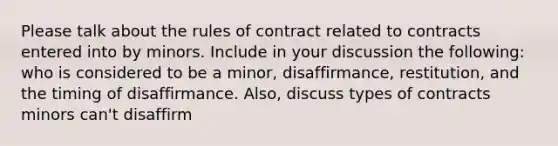 Please talk about the rules of contract related to contracts entered into by minors. Include in your discussion the following: who is considered to be a minor, disaffirmance, restitution, and the timing of disaffirmance. Also, discuss types of contracts minors can't disaffirm