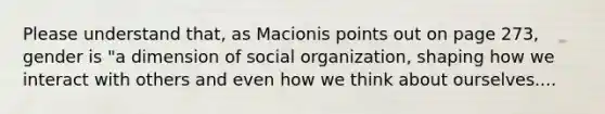 Please understand that, as Macionis points out on page 273, gender is "a dimension of social organization, shaping how we interact with others and even how we think about ourselves....