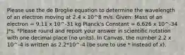 Please use the de Broglie equation to determine the wavelength of an electron moving at 2.4 x 10^8 m/s. Given: Mass of an electron = 9.11 x 10^-31 kg Planck's Constant = 6.626 x 10^-34 J*s. *Please round and report your answer in scientific notation with one decimal place (no units). In Canvas, the number 2.2 x 10^-4 is written as 2.2*10^-4 (be sure to use * instead of x).