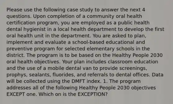 Please use the following case study to answer the next 4 questions. Upon completion of a community oral health certification program, you are employed as a public health dental hygienist in a local health department to develop the first oral health unit in the department. You are asked to plan, implement and evaluate a school-based educational and preventive program for selected elementary schools in the district. The program is to be based on the Healthy People 2030 oral health objectives. Your plan includes classroom education and the use of a mobile dental van to provide screenings, prophys, sealants, fluorides, and referrals to dental offices. Data will be collected using the DMFT index. 1. The program addresses all of the following Healthy People 2030 objectives EXCEPT one. Which on is the EXCEPTION?