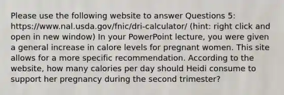 Please use the following website to answer Questions 5: https://www.nal.usda.gov/fnic/dri-calculator/ (hint: right click and open in new window) In your PowerPoint lecture, you were given a general increase in calore levels for pregnant women. This site allows for a more specific recommendation. According to the website, how many calories per day should Heidi consume to support her pregnancy during the second trimester?