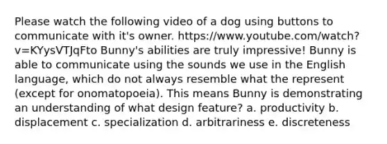 Please watch the following video of a dog using buttons to communicate with it's owner. https://www.youtube.com/watch?v=KYysVTJqFto Bunny's abilities are truly impressive! Bunny is able to communicate using the sounds we use in the English language, which do not always resemble what the represent (except for onomatopoeia). This means Bunny is demonstrating an understanding of what design feature? a. productivity b. displacement c. specialization d. arbitrariness e. discreteness