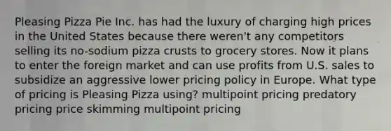 Pleasing Pizza Pie Inc. has had the luxury of charging high prices in the United States because there weren't any competitors selling its no-sodium pizza crusts to grocery stores. Now it plans to enter the foreign market and can use profits from U.S. sales to subsidize an aggressive lower pricing policy in Europe. What type of pricing is Pleasing Pizza using? multipoint pricing predatory pricing price skimming multipoint pricing