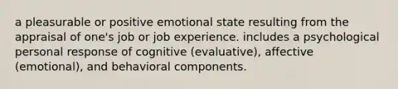 a pleasurable or positive emotional state resulting from the appraisal of one's job or job experience. includes a psychological personal response of cognitive (evaluative), affective (emotional), and behavioral components.