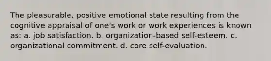 The pleasurable, positive emotional state resulting from the cognitive appraisal of one's work or work experiences is known as: a. job satisfaction. b. organization-based self-esteem. c. organizational commitment. d. core self-evaluation.