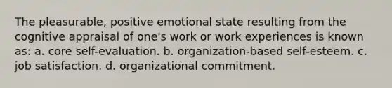 The pleasurable, positive emotional state resulting from the cognitive appraisal of one's work or work experiences is known as: a. core self-evaluation. b. organization-based self-esteem. c. job satisfaction. d. organizational commitment.