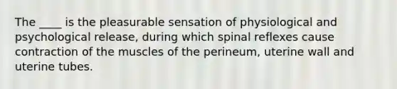 The ____ is the pleasurable sensation of physiological and psychological release, during which spinal reflexes cause contraction of the muscles of the perineum, uterine wall and uterine tubes.