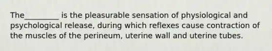 The_________ is the pleasurable sensation of physiological and psychological release, during which reflexes cause contraction of the muscles of the perineum, uterine wall and uterine tubes.