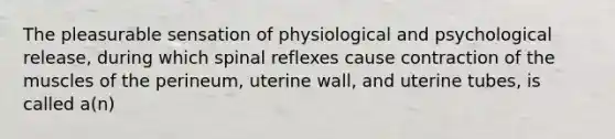 The pleasurable sensation of physiological and psychological release, during which spinal reflexes cause contraction of the muscles of the perineum, uterine wall, and uterine tubes, is called a(n)