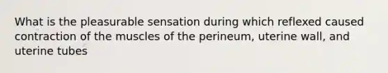 What is the pleasurable sensation during which reflexed caused contraction of the muscles of the perineum, uterine wall, and uterine tubes