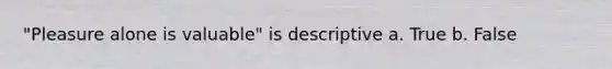 "Pleasure alone is valuable" is descriptive a. True b. False