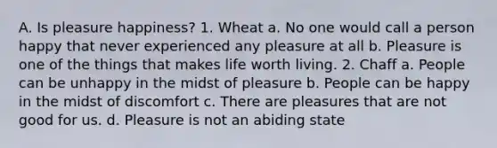 A. Is pleasure happiness? 1. Wheat a. No one would call a person happy that never experienced any pleasure at all b. Pleasure is one of the things that makes life worth living. 2. Chaff a. People can be unhappy in the midst of pleasure b. People can be happy in the midst of discomfort c. There are pleasures that are not good for us. d. Pleasure is not an abiding state