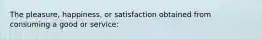 The pleasure, happiness, or satisfaction obtained from consuming a good or service: