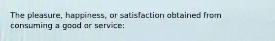 The pleasure, happiness, or satisfaction obtained from consuming a good or service: