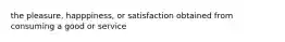 the pleasure, happpiness, or satisfaction obtained from consuming a good or service