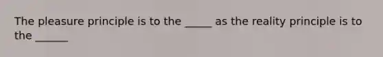 The pleasure principle is to the _____ as the reality principle is to the ______