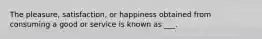 The pleasure, satisfaction, or happiness obtained from consuming a good or service is known as ___.