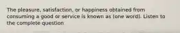 The pleasure, satisfaction, or happiness obtained from consuming a good or service is known as (one word). Listen to the complete question