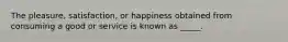 The pleasure, satisfaction, or happiness obtained from consuming a good or service is known as _____.