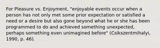 For Pleasure vs. Enjoyment, "enjoyable events occur when a person has not only met some prior expectation or satisfied a need or a desire but also gone beyond what he or she has been programmed to do and achieved something unexpected, perhaps something even unimagined before" (Csikszentmihalyi, 1990, p. 46).