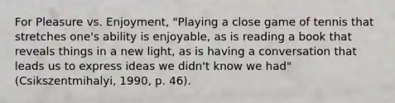 For Pleasure vs. Enjoyment, "Playing a close game of tennis that stretches one's ability is enjoyable, as is reading a book that reveals things in a new light, as is having a conversation that leads us to express ideas we didn't know we had" (Csikszentmihalyi, 1990, p. 46).