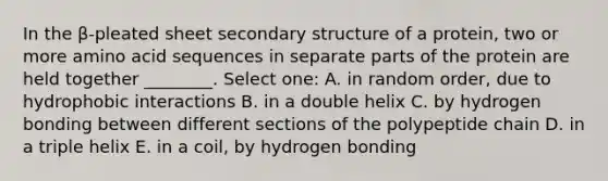 In the β-pleated sheet secondary structure of a protein, two or more amino acid sequences in separate parts of the protein are held together ________. Select one: A. in random order, due to hydrophobic interactions B. in a double helix C. by hydrogen bonding between different sections of the polypeptide chain D. in a triple helix E. in a coil, by hydrogen bonding