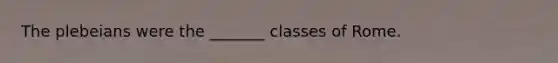 The plebeians were the _______ classes of Rome.