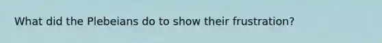 What did the Plebeians do to show their frustration?